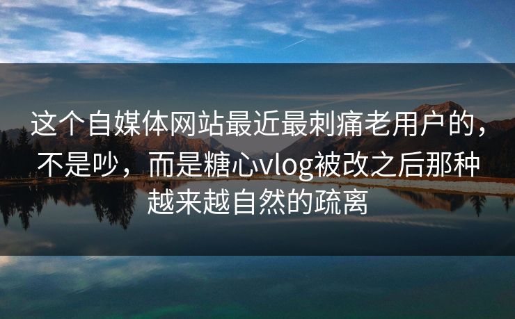 这个自媒体网站最近最刺痛老用户的，不是吵，而是糖心vlog被改之后那种越来越自然的疏离