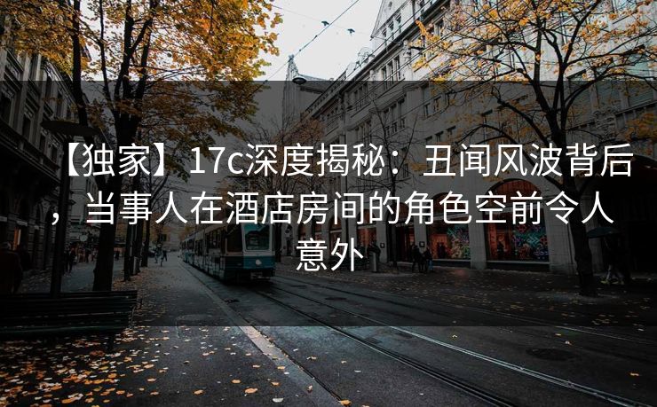 【独家】17c深度揭秘：丑闻风波背后，当事人在酒店房间的角色空前令人意外