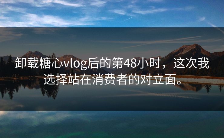 卸载糖心vlog后的第48小时，这次我选择站在消费者的对立面。