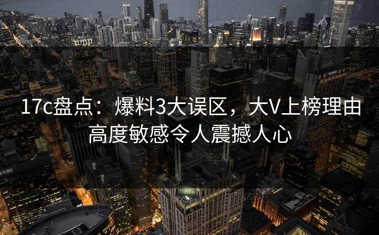 17c盘点：爆料3大误区，大V上榜理由高度敏感令人震撼人心