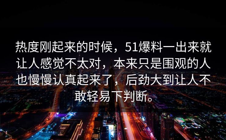 热度刚起来的时候，51爆料一出来就让人感觉不太对，本来只是围观的人也慢慢认真起来了，后劲大到让人不敢轻易下判断。