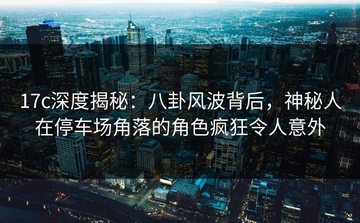 17c深度揭秘：八卦风波背后，神秘人在停车场角落的角色疯狂令人意外