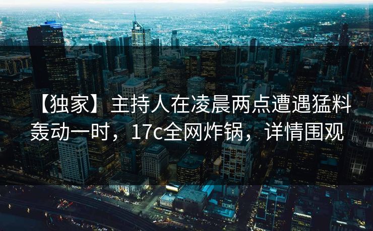 【独家】主持人在凌晨两点遭遇猛料 轰动一时，17c全网炸锅，详情围观