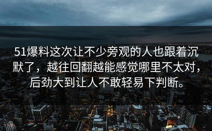 51爆料这次让不少旁观的人也跟着沉默了，越往回翻越能感觉哪里不太对，后劲大到让人不敢轻易下判断。