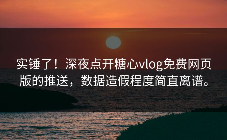 实锤了！深夜点开糖心vlog免费网页版的推送，数据造假程度简直离谱。