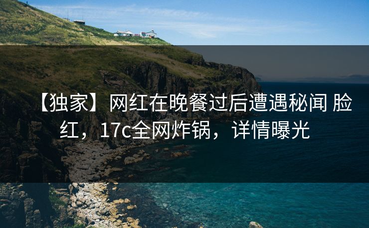 【独家】网红在晚餐过后遭遇秘闻 脸红，17c全网炸锅，详情曝光