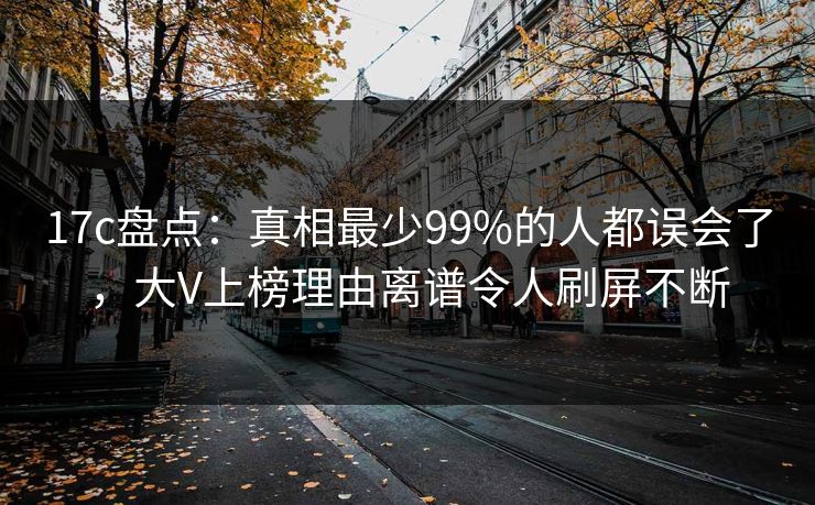 17c盘点：真相最少99%的人都误会了，大V上榜理由离谱令人刷屏不断