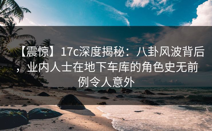 【震惊】17c深度揭秘：八卦风波背后，业内人士在地下车库的角色史无前例令人意外