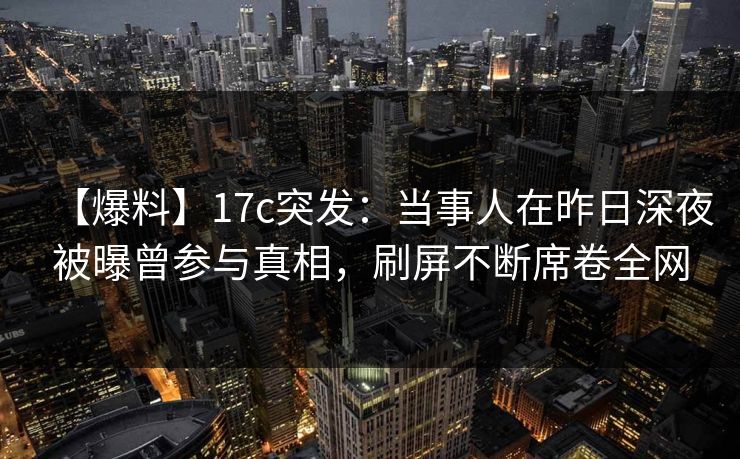 【爆料】17c突发：当事人在昨日深夜被曝曾参与真相，刷屏不断席卷全网