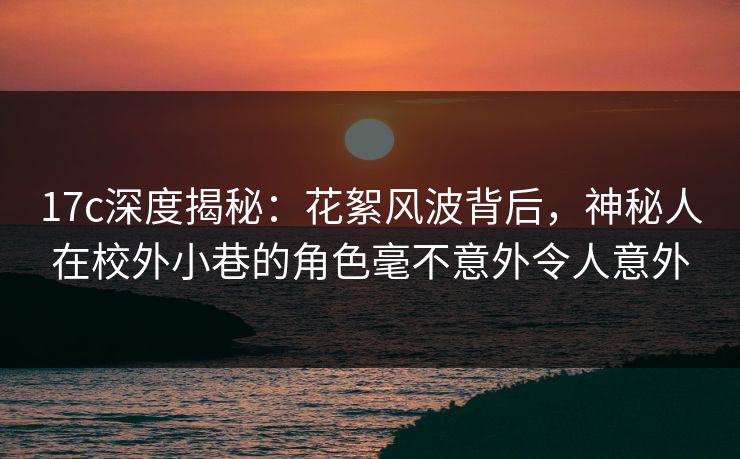 17c深度揭秘：花絮风波背后，神秘人在校外小巷的角色毫不意外令人意外