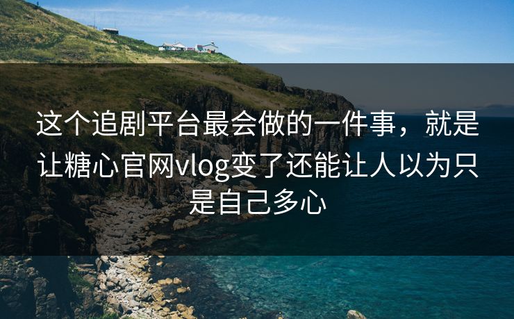 这个追剧平台最会做的一件事，就是让糖心官网vlog变了还能让人以为只是自己多心