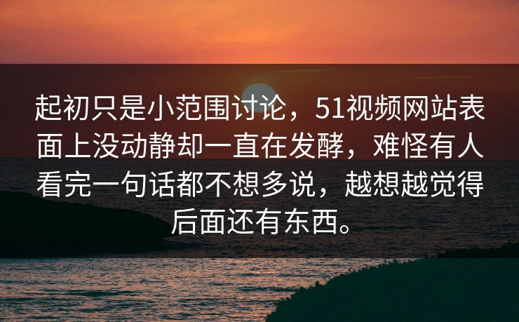 起初只是小范围讨论，51视频网站表面上没动静却一直在发酵，难怪有人看完一句话都不想多说，越想越觉得后面还有东西。