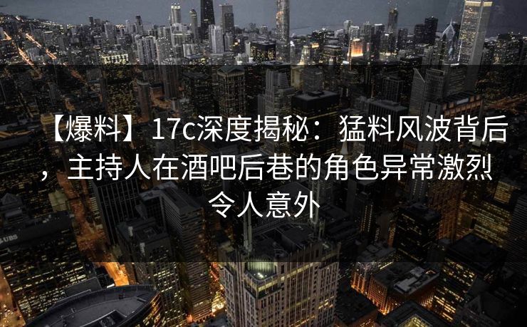 【爆料】17c深度揭秘：猛料风波背后，主持人在酒吧后巷的角色异常激烈令人意外