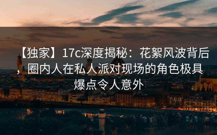 【独家】17c深度揭秘：花絮风波背后，圈内人在私人派对现场的角色极具爆点令人意外