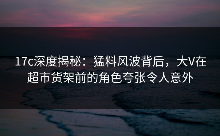 17c深度揭秘：猛料风波背后，大V在超市货架前的角色夸张令人意外