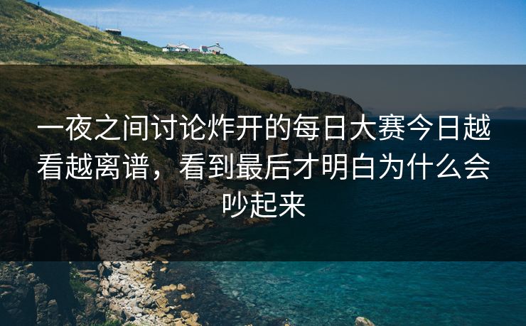 一夜之间讨论炸开的每日大赛今日越看越离谱，看到最后才明白为什么会吵起来