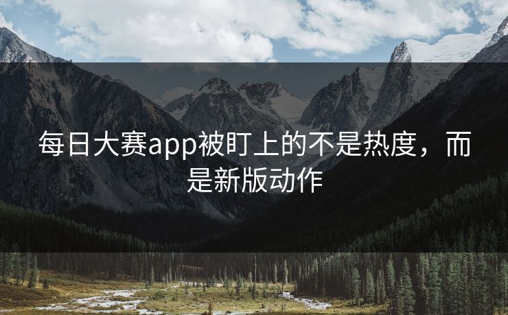 每日大赛app被盯上的不是热度，而是新版动作