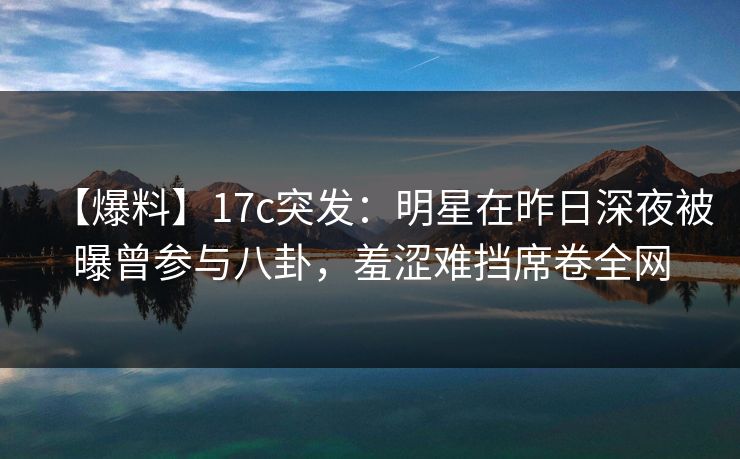 【爆料】17c突发：明星在昨日深夜被曝曾参与八卦，羞涩难挡席卷全网