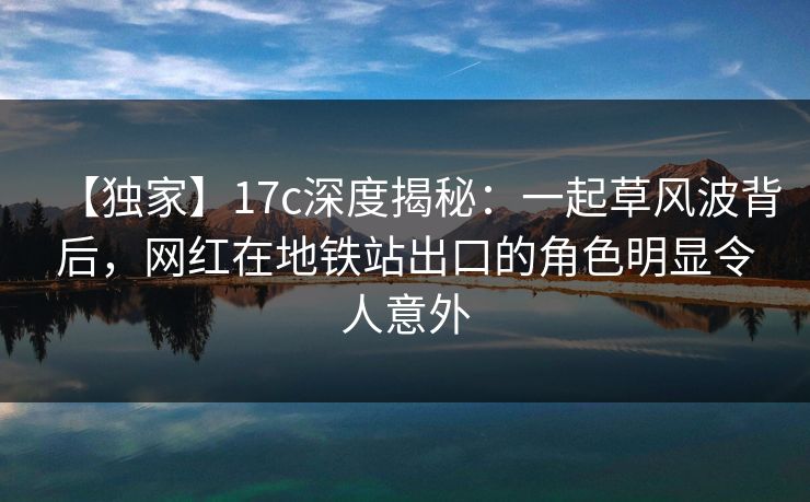 【独家】17c深度揭秘：一起草风波背后，网红在地铁站出口的角色明显令人意外
