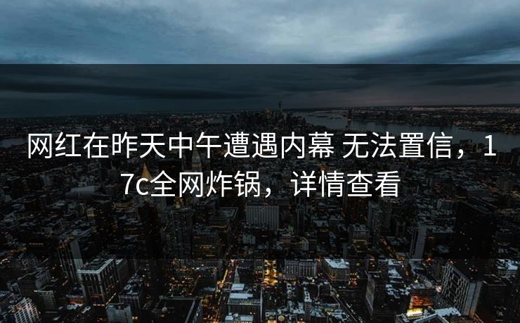 网红在昨天中午遭遇内幕 无法置信，17c全网炸锅，详情查看
