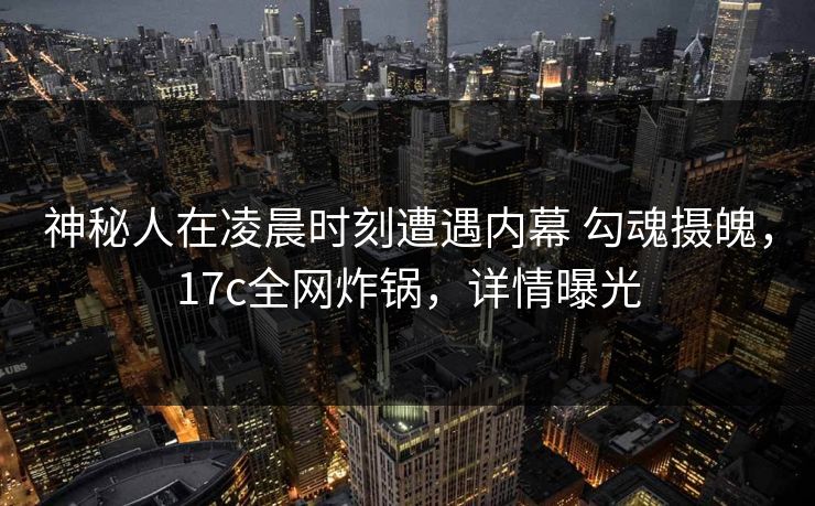 神秘人在凌晨时刻遭遇内幕 勾魂摄魄，17c全网炸锅，详情曝光