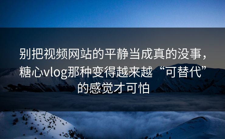 别把视频网站的平静当成真的没事，糖心vlog那种变得越来越“可替代”的感觉才可怕