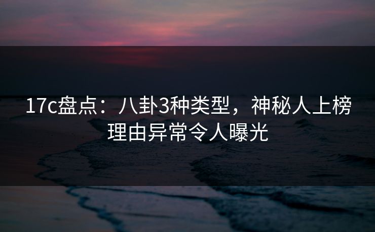 17c盘点：八卦3种类型，神秘人上榜理由异常令人曝光