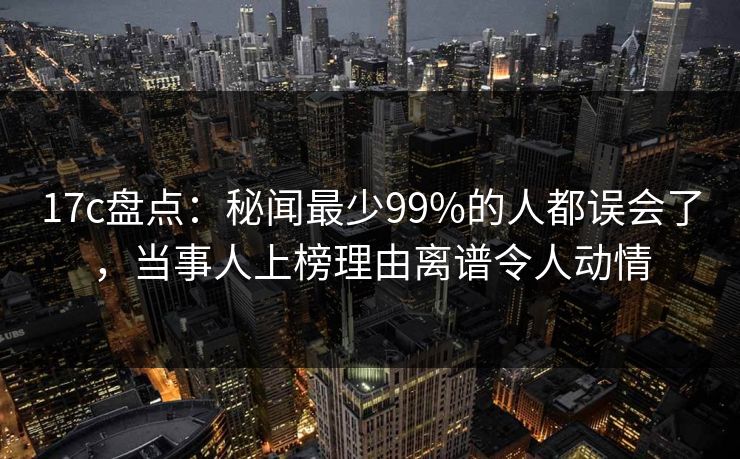 17c盘点：秘闻最少99%的人都误会了，当事人上榜理由离谱令人动情