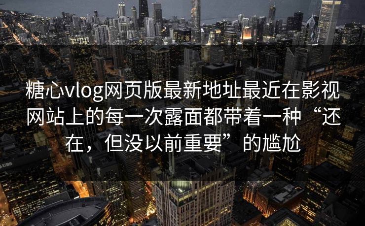 糖心vlog网页版最新地址最近在影视网站上的每一次露面都带着一种“还在，但没以前重要”的尴尬