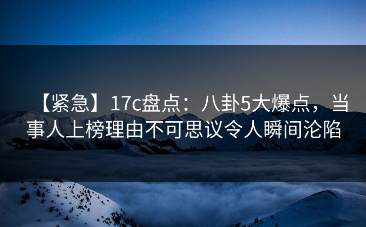 【紧急】17c盘点：八卦5大爆点，当事人上榜理由不可思议令人瞬间沦陷
