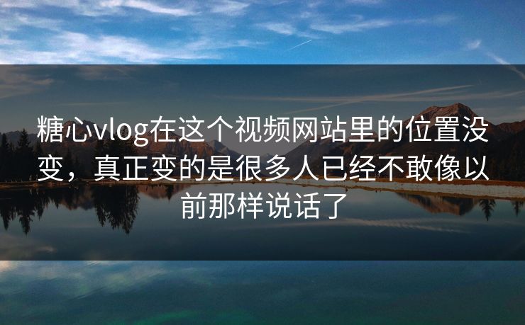 糖心vlog在这个视频网站里的位置没变，真正变的是很多人已经不敢像以前那样说话了